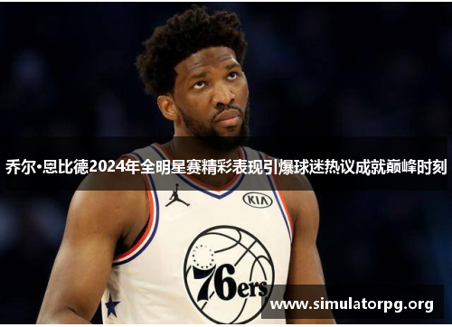 乔尔·恩比德2024年全明星赛精彩表现引爆球迷热议成就巅峰时刻