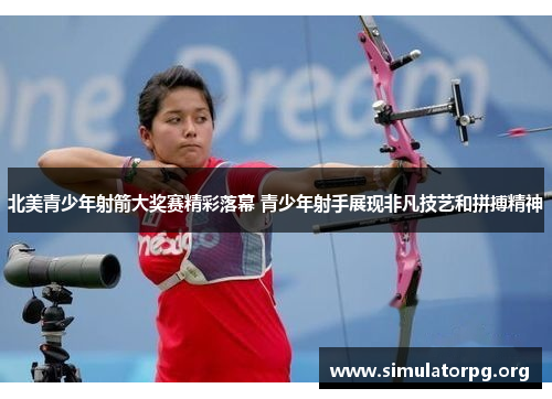 北美青少年射箭大奖赛精彩落幕 青少年射手展现非凡技艺和拼搏精神