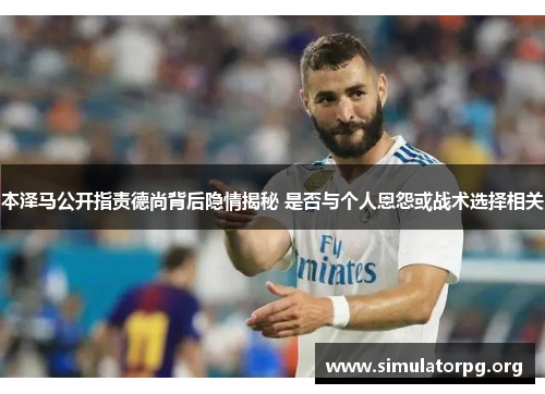 本泽马公开指责德尚背后隐情揭秘 是否与个人恩怨或战术选择相关