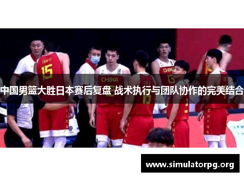 中国男篮大胜日本赛后复盘 战术执行与团队协作的完美结合