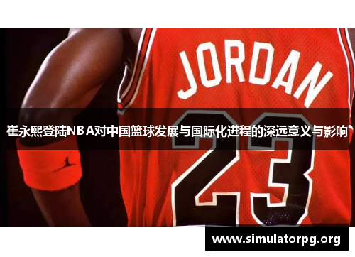 崔永熙登陆NBA对中国篮球发展与国际化进程的深远意义与影响