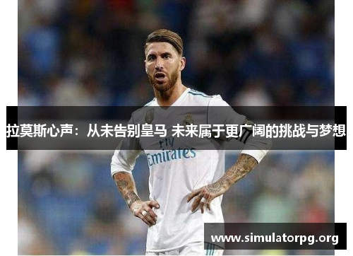 拉莫斯心声：从未告别皇马 未来属于更广阔的挑战与梦想
