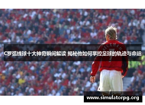 C罗弧线球十大神奇瞬间解读 揭秘他如何掌控足球的轨迹与命运