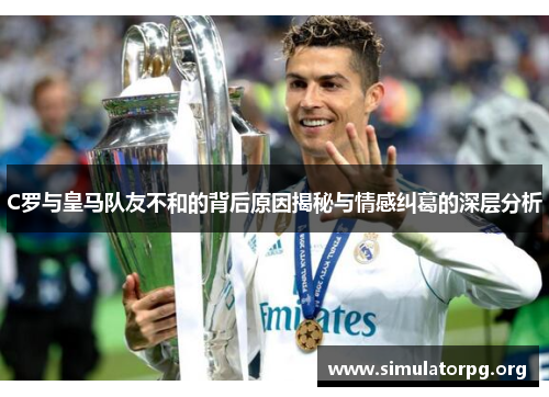 C罗与皇马队友不和的背后原因揭秘与情感纠葛的深层分析