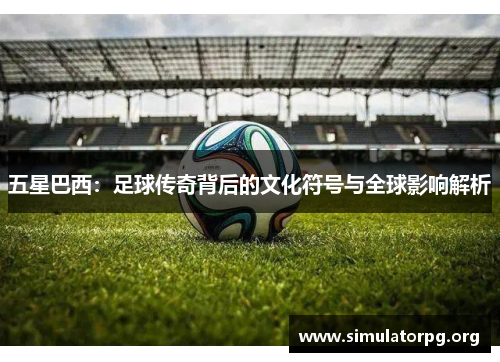 五星巴西：足球传奇背后的文化符号与全球影响解析