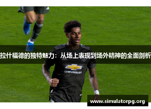 拉什福德的独特魅力：从场上表现到场外精神的全面剖析