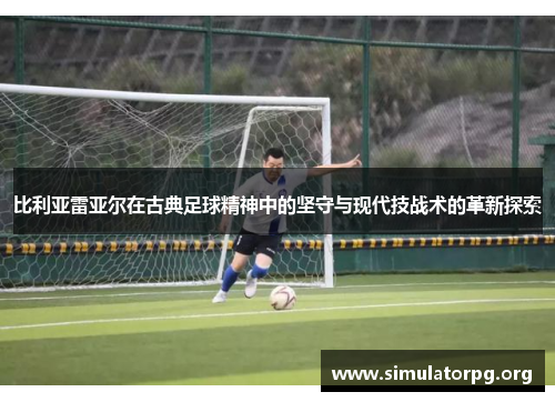 比利亚雷亚尔在古典足球精神中的坚守与现代技战术的革新探索