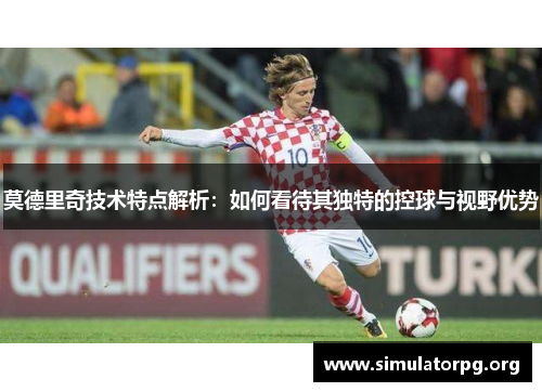 莫德里奇技术特点解析：如何看待其独特的控球与视野优势
