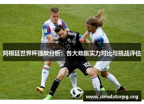 阿根廷世界杯强敌分析:各大劲旅实力对比与挑战评估