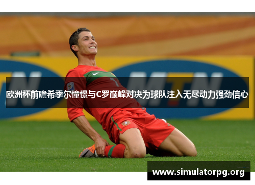 欧洲杯前瞻希季尔憧憬与C罗巅峰对决为球队注入无尽动力强劲信心