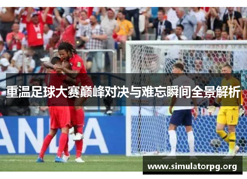 重温足球大赛巅峰对决与难忘瞬间全景解析
