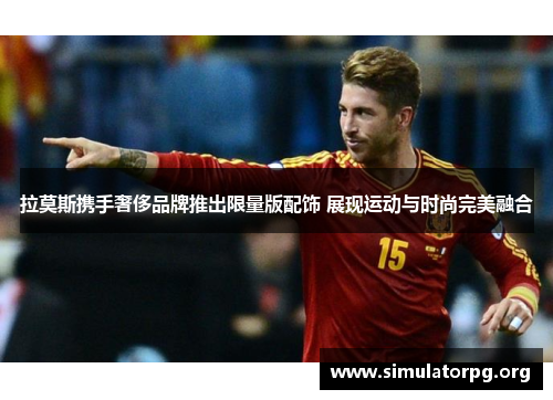 拉莫斯携手奢侈品牌推出限量版配饰 展现运动与时尚完美融合 拉莫斯携手奢侈品牌推出限量版配饰 展现运动与时尚完美融合