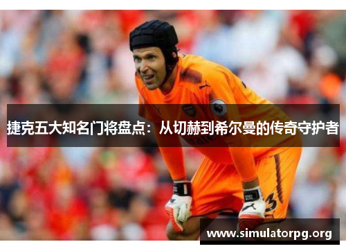 捷克五大知名门将盘点:从切赫到希尔曼的传奇守护者 捷克五大知名门将盘点:从切赫到希尔曼的传奇守护者