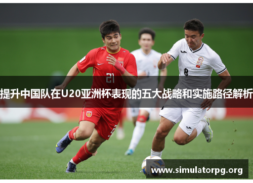 提升中国队在U20亚洲杯表现的五大战略和实施路径解析 提升中国队在U20亚洲杯表现的五大战略和实施路径解析