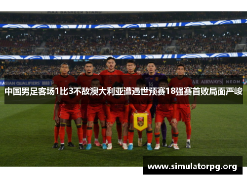 中国男足客场1比3不敌澳大利亚遭遇世预赛18强赛首败局面严峻 中国男足客场1比3不敌澳大利亚遭遇世预赛18强赛首败局面严峻