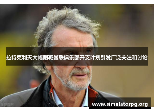 拉特克利夫大幅削减曼联俱乐部开支计划引发广泛关注和讨论