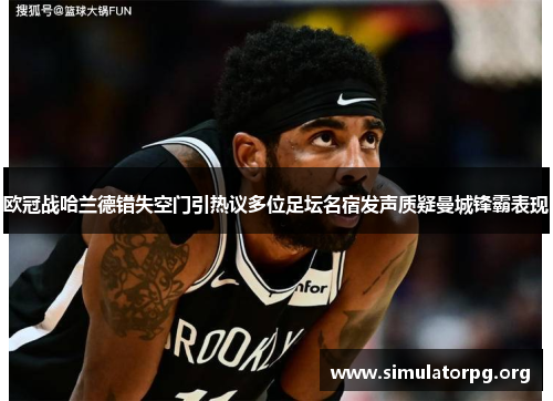 欧冠战哈兰德错失空门引热议多位足坛名宿发声质疑曼城锋霸表现