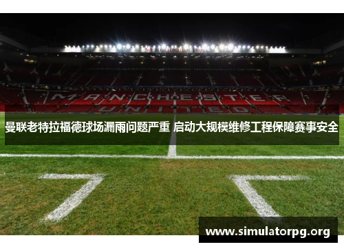 曼联老特拉福德球场漏雨问题严重 启动大规模维修工程保障赛事安全