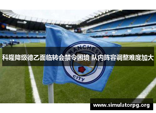 科隆降级德乙面临转会禁令困境 队内阵容调整难度加大 科隆降级德乙面临转会禁令困境 队内阵容调整难度加大