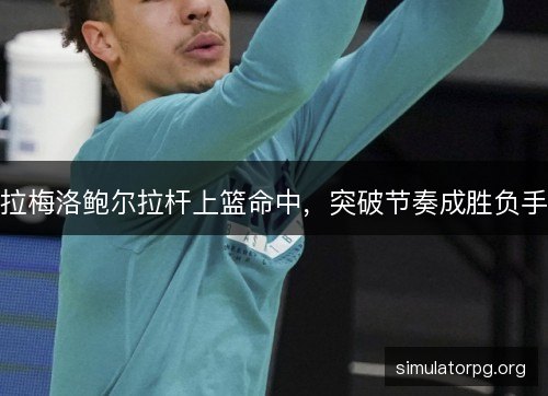拉梅洛鲍尔拉杆上篮命中,突破节奏成胜负手 拉梅洛鲍尔拉杆上篮命中,突破节奏成胜负手