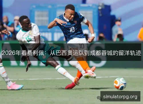 2026年看费利佩:从巴西奥运队到成都蓉城的留洋轨迹 2026年看费利佩:从巴西奥运队到成都蓉城的留洋轨迹